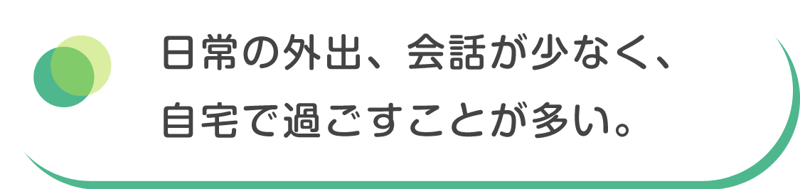 日常の外出、会話が少なく、自宅で過ごすことが多い。